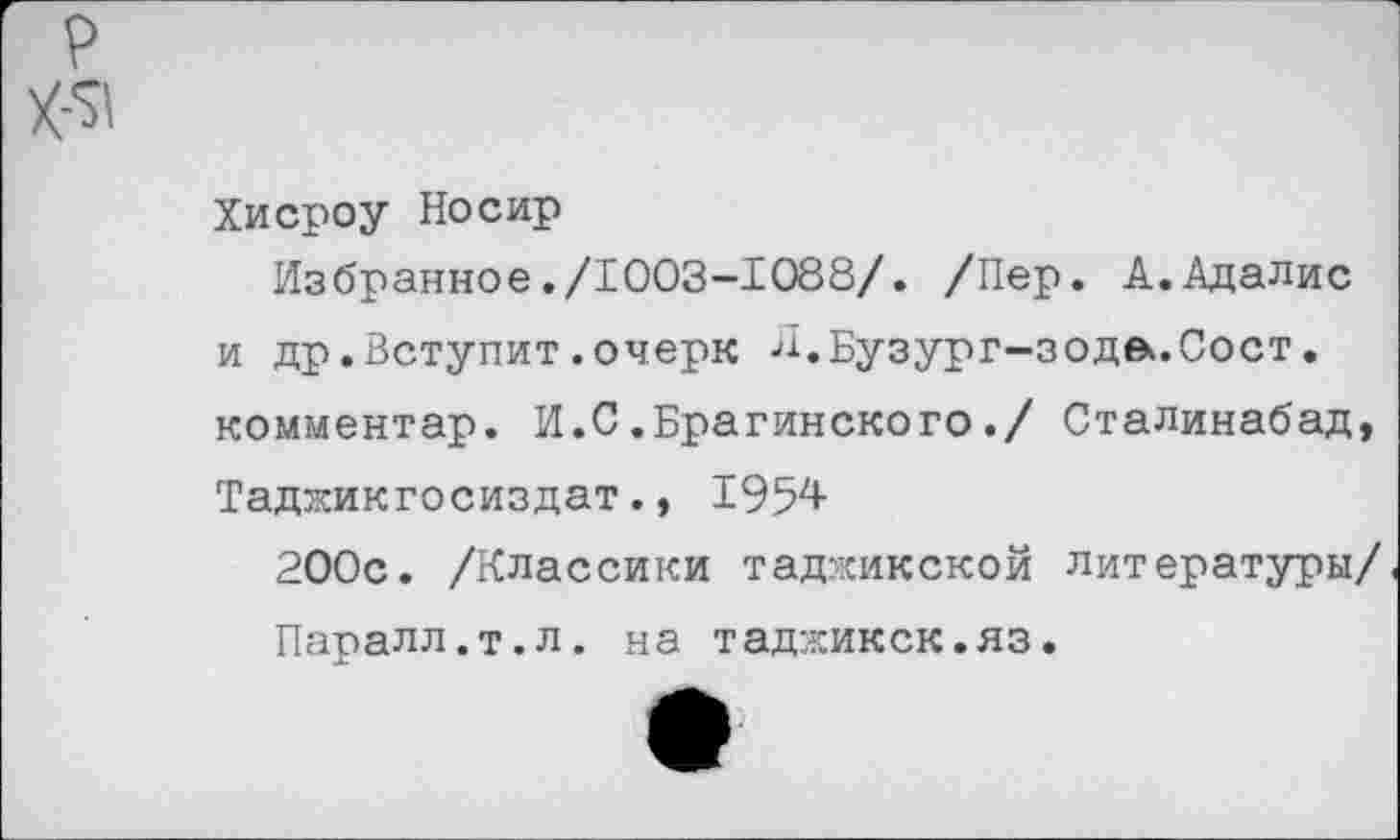 ﻿Хисроу Носир
Избранное./1003-1088/. /Пер. А.Адалис и др.Вступит.очерк Л.Бузург-зода.Сост. комментар. И.С.Брагинского./ Сталинабад, Таджикгосиздат., 1954
200с. /Классики таджикской литературы/ Паралл.т.л. на таджикск.яз.